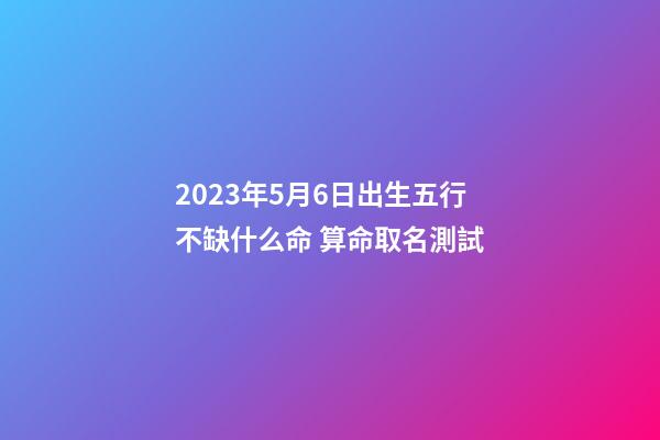 2023年5月6日出生五行不缺什么命 算命取名測試